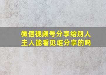 微信视频号分享给别人 主人能看见谁分享的吗